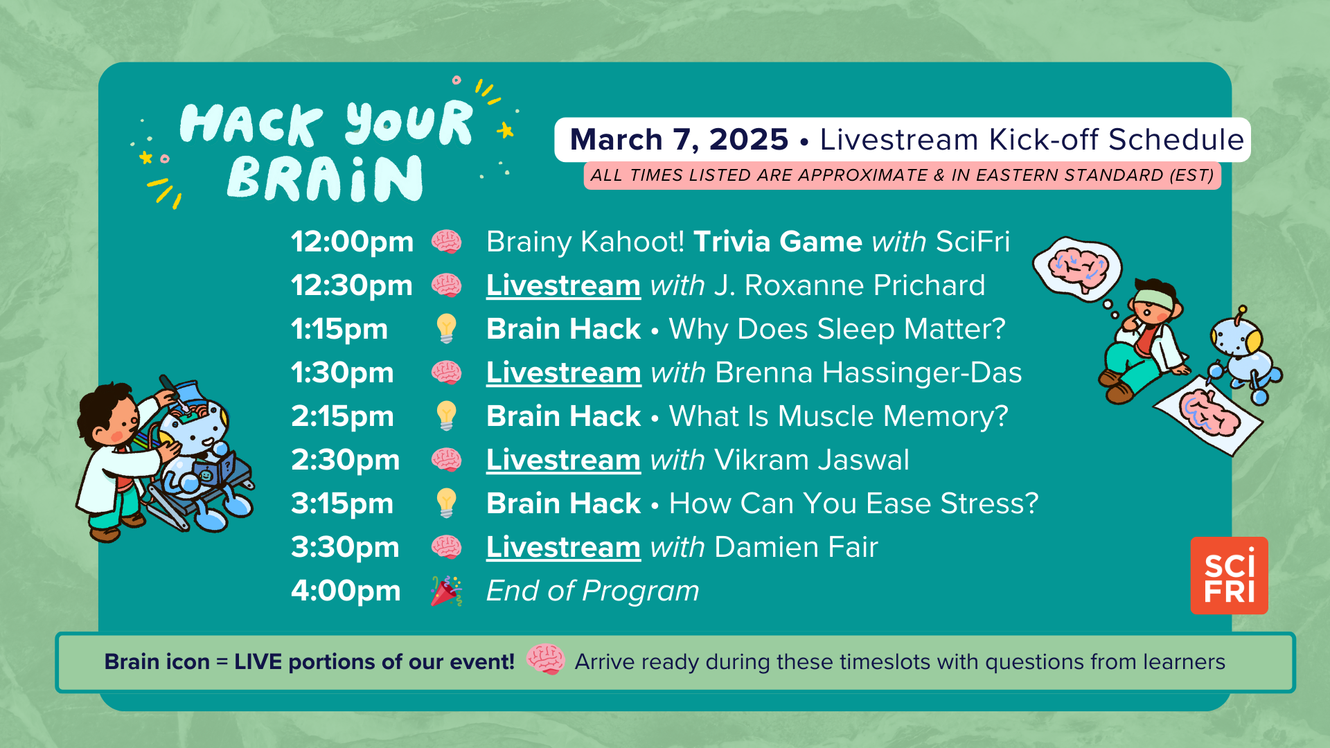 Hack Your Brain March 7, 2025 • Livestream Kick-off Schedule ALL TIMES LISTED ARE APPROXIMATE & IN EASTERN STANDARD (EST) 🧠 12:00 pm - Brainy Kahoot! Trivia Game with SciFri 🧠 12:30 pm - Livestream with J. Roxanne Prichard 💡 1:15 pm - Brain Hack • Why Does Sleep Matter? 🧠 1:30 pm - Livestream with Brenna Hassinger-Das 💡 2:15 pm - Brain Hack • What Is Muscle Memory? 🧠 2:30 pm - Livestream with Vikram Jaswal 💡 3:15 pm - Brain Hack • How Can You Ease Stress? 🧠 3:30 pm - Livestream with Damien Fair 🎉 4:00 pm - End of Program 🧠 Brain icon = LIVE portions of our event! Arrive ready during these timeslots with questions from learners.